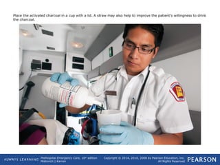 Prehospital Emergency Care, 10th
edition
Mistovich | Karren
Copyright © 2014, 2010, 2008 by Pearson Education, Inc.
All Rights Reserved
Place the activated charcoal in a cup with a lid. A straw may also help to improve the patient's willingness to drink
the charcoal.
 
