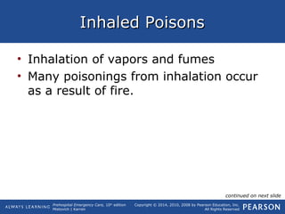 Prehospital Emergency Care, 10th
edition
Mistovich | Karren
Copyright © 2014, 2010, 2008 by Pearson Education, Inc.
All Rights Reserved
Inhaled PoisonsInhaled Poisons
• Inhalation of vapors and fumes
• Many poisonings from inhalation occur
as a result of fire.
continued on next slide
 