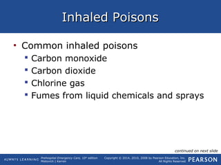 Prehospital Emergency Care, 10th
edition
Mistovich | Karren
Copyright © 2014, 2010, 2008 by Pearson Education, Inc.
All Rights Reserved
Inhaled PoisonsInhaled Poisons
• Common inhaled poisons
 Carbon monoxide
 Carbon dioxide
 Chlorine gas
 Fumes from liquid chemicals and sprays
continued on next slide
 