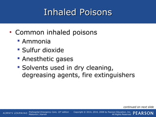Prehospital Emergency Care, 10th
edition
Mistovich | Karren
Copyright © 2014, 2010, 2008 by Pearson Education, Inc.
All Rights Reserved
Inhaled PoisonsInhaled Poisons
• Common inhaled poisons
 Ammonia
 Sulfur dioxide
 Anesthetic gases
 Solvents used in dry cleaning,
degreasing agents, fire extinguishers
continued on next slide
 