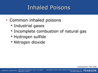 Prehospital Emergency Care, 10th
edition
Mistovich | Karren
Copyright © 2014, 2010, 2008 by Pearson Education, Inc.
All Rights Reserved
Inhaled PoisonsInhaled Poisons
• Common inhaled poisons
 Industrial gases
 Incomplete combustion of natural gas
 Hydrogen sulfide
 Nitrogen dioxide
continued on next slide
 
