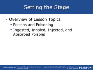 Prehospital Emergency Care, 10th
edition
Mistovich | Karren
Copyright © 2014, 2010, 2008 by Pearson Education, Inc.
All Rights Reserved
Setting the StageSetting the Stage
• Overview of Lesson Topics
 Poisons and Poisoning
 Ingested, Inhaled, Injected, and
Absorbed Poisons
 
