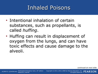 Prehospital Emergency Care, 10th
edition
Mistovich | Karren
Copyright © 2014, 2010, 2008 by Pearson Education, Inc.
All Rights Reserved
Inhaled PoisonsInhaled Poisons
• Intentional inhalation of certain
substances, such as propellants, is
called huffing.
• Huffing can result in displacement of
oxygen from the lungs, and can have
toxic effects and cause damage to the
alveoli.
continued on next slide
 