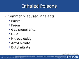 Prehospital Emergency Care, 10th
edition
Mistovich | Karren
Copyright © 2014, 2010, 2008 by Pearson Education, Inc.
All Rights Reserved
Inhaled PoisonsInhaled Poisons
• Commonly abused inhalants
 Paints
 Freon
 Gas propellants
 Glue
 Nitrous oxide
 Amyl nitrate
 Butyl nitrate
continued on next slide
 