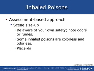 Prehospital Emergency Care, 10th
edition
Mistovich | Karren
Copyright © 2014, 2010, 2008 by Pearson Education, Inc.
All Rights Reserved
Inhaled PoisonsInhaled Poisons
• Assessment-based approach
 Scene size-up
• Be aware of your own safety; note odors
or fumes.
• Some inhaled poisons are colorless and
odorless.
• Placards
continued on next slide
 