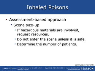 Prehospital Emergency Care, 10th
edition
Mistovich | Karren
Copyright © 2014, 2010, 2008 by Pearson Education, Inc.
All Rights Reserved
Inhaled PoisonsInhaled Poisons
• Assessment-based approach
 Scene size-up
• If hazardous materials are involved,
request resources.
• Do not enter the scene unless it is safe.
• Determine the number of patients.
continued on next slide
 