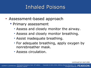 Prehospital Emergency Care, 10th
edition
Mistovich | Karren
Copyright © 2014, 2010, 2008 by Pearson Education, Inc.
All Rights Reserved
Inhaled PoisonsInhaled Poisons
• Assessment-based approach
 Primary assessment
• Assess and closely monitor the airway.
• Assess and closely monitor breathing.
• Assist inadequate breathing.
• For adequate breathing, apply oxygen by
nonrebreather mask.
• Assess circulation.
continued on next slide
 
