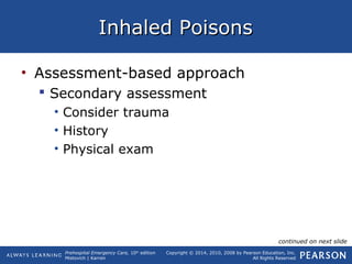 Prehospital Emergency Care, 10th
edition
Mistovich | Karren
Copyright © 2014, 2010, 2008 by Pearson Education, Inc.
All Rights Reserved
Inhaled PoisonsInhaled Poisons
• Assessment-based approach
 Secondary assessment
• Consider trauma
• History
• Physical exam
continued on next slide
 