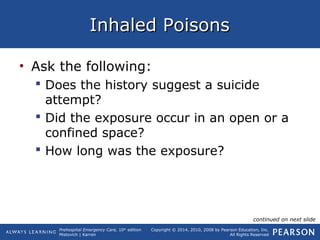 Prehospital Emergency Care, 10th
edition
Mistovich | Karren
Copyright © 2014, 2010, 2008 by Pearson Education, Inc.
All Rights Reserved
Inhaled PoisonsInhaled Poisons
• Ask the following:
 Does the history suggest a suicide
attempt?
 Did the exposure occur in an open or a
confined space?
 How long was the exposure?
continued on next slide
 