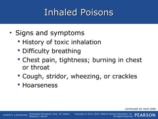 Prehospital Emergency Care, 10th
edition
Mistovich | Karren
Copyright © 2014, 2010, 2008 by Pearson Education, Inc.
All Rights Reserved
Inhaled PoisonsInhaled Poisons
• Signs and symptoms
 History of toxic inhalation
 Difficulty breathing
 Chest pain, tightness; burning in chest
or throat
 Cough, stridor, wheezing, or crackles
 Hoarseness
continued on next slide
 