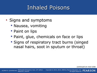 Prehospital Emergency Care, 10th
edition
Mistovich | Karren
Copyright © 2014, 2010, 2008 by Pearson Education, Inc.
All Rights Reserved
Inhaled PoisonsInhaled Poisons
• Signs and symptoms
 Nausea, vomiting
 Paint on lips
 Paint, glue, chemicals on face or lips
 Signs of respiratory tract burns (singed
nasal hairs, soot in sputum or throat)
continued on next slide
 