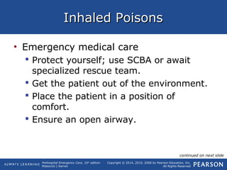 Prehospital Emergency Care, 10th
edition
Mistovich | Karren
Copyright © 2014, 2010, 2008 by Pearson Education, Inc.
All Rights Reserved
Inhaled PoisonsInhaled Poisons
• Emergency medical care
 Protect yourself; use SCBA or await
specialized rescue team.
 Get the patient out of the environment.
 Place the patient in a position of
comfort.
 Ensure an open airway.
continued on next slide
 