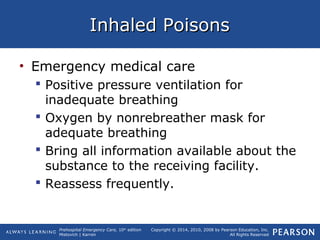Prehospital Emergency Care, 10th
edition
Mistovich | Karren
Copyright © 2014, 2010, 2008 by Pearson Education, Inc.
All Rights Reserved
Inhaled PoisonsInhaled Poisons
• Emergency medical care
 Positive pressure ventilation for
inadequate breathing
 Oxygen by nonrebreather mask for
adequate breathing
 Bring all information available about the
substance to the receiving facility.
 Reassess frequently.
 