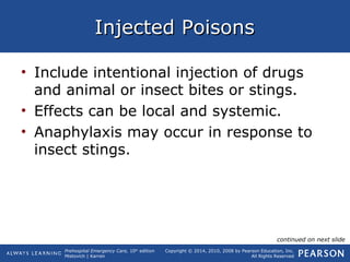 Prehospital Emergency Care, 10th
edition
Mistovich | Karren
Copyright © 2014, 2010, 2008 by Pearson Education, Inc.
All Rights Reserved
Injected PoisonsInjected Poisons
• Include intentional injection of drugs
and animal or insect bites or stings.
• Effects can be local and systemic.
• Anaphylaxis may occur in response to
insect stings.
continued on next slide
 