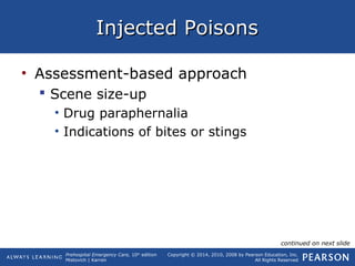 Prehospital Emergency Care, 10th
edition
Mistovich | Karren
Copyright © 2014, 2010, 2008 by Pearson Education, Inc.
All Rights Reserved
Injected PoisonsInjected Poisons
• Assessment-based approach
 Scene size-up
• Drug paraphernalia
• Indications of bites or stings
continued on next slide
 