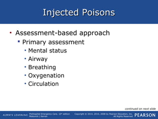 Prehospital Emergency Care, 10th
edition
Mistovich | Karren
Copyright © 2014, 2010, 2008 by Pearson Education, Inc.
All Rights Reserved
Injected PoisonsInjected Poisons
• Assessment-based approach
 Primary assessment
• Mental status
• Airway
• Breathing
• Oxygenation
• Circulation
continued on next slide
 