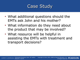 Prehospital Emergency Care, 10th
edition
Mistovich | Karren
Copyright © 2014, 2010, 2008 by Pearson Education, Inc.
All Rights Reserved
Case StudyCase Study
• What additional questions should the
EMTs ask John and his mother?
• What information do they need about
the product that may be involved?
• What resource will be helpful in
assisting the EMTs with treatment and
transport decisions?
 