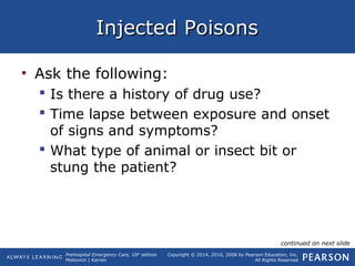 Prehospital Emergency Care, 10th
edition
Mistovich | Karren
Copyright © 2014, 2010, 2008 by Pearson Education, Inc.
All Rights Reserved
Injected PoisonsInjected Poisons
• Ask the following:
 Is there a history of drug use?
 Time lapse between exposure and onset
of signs and symptoms?
 What type of animal or insect bit or
stung the patient?
continued on next slide
 