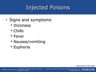 Prehospital Emergency Care, 10th
edition
Mistovich | Karren
Copyright © 2014, 2010, 2008 by Pearson Education, Inc.
All Rights Reserved
Injected PoisonsInjected Poisons
• Signs and symptoms
 Dizziness
 Chills
 Fever
 Nausea/vomiting
 Euphoria
continued on next slide
 