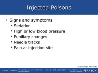 Prehospital Emergency Care, 10th
edition
Mistovich | Karren
Copyright © 2014, 2010, 2008 by Pearson Education, Inc.
All Rights Reserved
Injected PoisonsInjected Poisons
• Signs and symptoms
 Sedation
 High or low blood pressure
 Pupillary changes
 Needle tracks
 Pain at injection site
continued on next slide
 