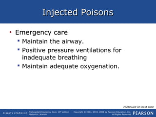 Prehospital Emergency Care, 10th
edition
Mistovich | Karren
Copyright © 2014, 2010, 2008 by Pearson Education, Inc.
All Rights Reserved
Injected PoisonsInjected Poisons
• Emergency care
 Maintain the airway.
 Positive pressure ventilations for
inadequate breathing
 Maintain adequate oxygenation.
continued on next slide
 