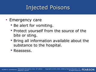 Prehospital Emergency Care, 10th
edition
Mistovich | Karren
Copyright © 2014, 2010, 2008 by Pearson Education, Inc.
All Rights Reserved
Injected PoisonsInjected Poisons
• Emergency care
 Be alert for vomiting.
 Protect yourself from the source of the
bite or sting.
 Bring all information available about the
substance to the hospital.
 Reassess.
 