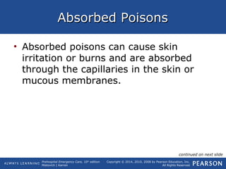 Prehospital Emergency Care, 10th
edition
Mistovich | Karren
Copyright © 2014, 2010, 2008 by Pearson Education, Inc.
All Rights Reserved
Absorbed PoisonsAbsorbed Poisons
• Absorbed poisons can cause skin
irritation or burns and are absorbed
through the capillaries in the skin or
mucous membranes.
continued on next slide
 