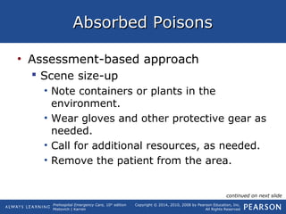Prehospital Emergency Care, 10th
edition
Mistovich | Karren
Copyright © 2014, 2010, 2008 by Pearson Education, Inc.
All Rights Reserved
Absorbed PoisonsAbsorbed Poisons
• Assessment-based approach
 Scene size-up
• Note containers or plants in the
environment.
• Wear gloves and other protective gear as
needed.
• Call for additional resources, as needed.
• Remove the patient from the area.
continued on next slide
 