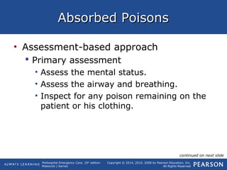 Prehospital Emergency Care, 10th
edition
Mistovich | Karren
Copyright © 2014, 2010, 2008 by Pearson Education, Inc.
All Rights Reserved
Absorbed PoisonsAbsorbed Poisons
• Assessment-based approach
 Primary assessment
• Assess the mental status.
• Assess the airway and breathing.
• Inspect for any poison remaining on the
patient or his clothing.
continued on next slide
 