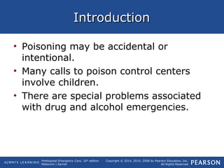 Prehospital Emergency Care, 10th
edition
Mistovich | Karren
Copyright © 2014, 2010, 2008 by Pearson Education, Inc.
All Rights Reserved
IntroductionIntroduction
• Poisoning may be accidental or
intentional.
• Many calls to poison control centers
involve children.
• There are special problems associated
with drug and alcohol emergencies.
 