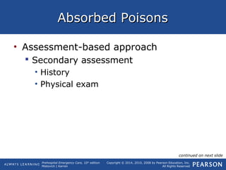 Prehospital Emergency Care, 10th
edition
Mistovich | Karren
Copyright © 2014, 2010, 2008 by Pearson Education, Inc.
All Rights Reserved
Absorbed PoisonsAbsorbed Poisons
• Assessment-based approach
 Secondary assessment
• History
• Physical exam
continued on next slide
 