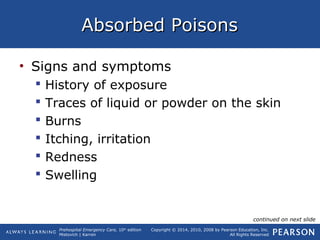 Prehospital Emergency Care, 10th
edition
Mistovich | Karren
Copyright © 2014, 2010, 2008 by Pearson Education, Inc.
All Rights Reserved
Absorbed PoisonsAbsorbed Poisons
• Signs and symptoms
 History of exposure
 Traces of liquid or powder on the skin
 Burns
 Itching, irritation
 Redness
 Swelling
continued on next slide
 