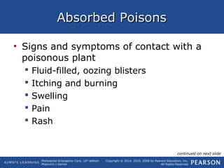 Prehospital Emergency Care, 10th
edition
Mistovich | Karren
Copyright © 2014, 2010, 2008 by Pearson Education, Inc.
All Rights Reserved
Absorbed PoisonsAbsorbed Poisons
• Signs and symptoms of contact with a
poisonous plant
 Fluid-filled, oozing blisters
 Itching and burning
 Swelling
 Pain
 Rash
continued on next slide
 