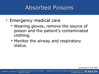 Prehospital Emergency Care, 10th
edition
Mistovich | Karren
Copyright © 2014, 2010, 2008 by Pearson Education, Inc.
All Rights Reserved
Absorbed PoisonsAbsorbed Poisons
• Emergency medical care
 Wearing gloves, remove the source of
poison and the patient's contaminated
clothing.
 Monitor the airway and respiratory
status.
continued on next slide
 