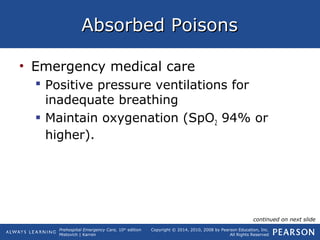 Prehospital Emergency Care, 10th
edition
Mistovich | Karren
Copyright © 2014, 2010, 2008 by Pearson Education, Inc.
All Rights Reserved
Absorbed PoisonsAbsorbed Poisons
• Emergency medical care
 Positive pressure ventilations for
inadequate breathing
 Maintain oxygenation (SpO2 94% or
higher).
continued on next slide
 