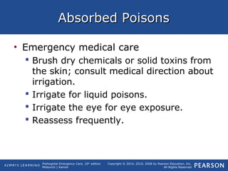 Prehospital Emergency Care, 10th
edition
Mistovich | Karren
Copyright © 2014, 2010, 2008 by Pearson Education, Inc.
All Rights Reserved
Absorbed PoisonsAbsorbed Poisons
• Emergency medical care
 Brush dry chemicals or solid toxins from
the skin; consult medical direction about
irrigation.
 Irrigate for liquid poisons.
 Irrigate the eye for eye exposure.
 Reassess frequently.
 