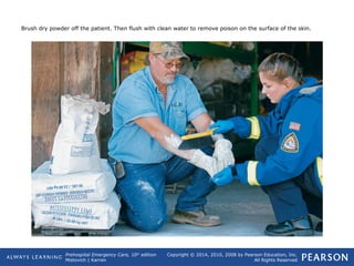 Prehospital Emergency Care, 10th
edition
Mistovich | Karren
Copyright © 2014, 2010, 2008 by Pearson Education, Inc.
All Rights Reserved
Brush dry powder off the patient. Then flush with clean water to remove poison on the surface of the skin.
 