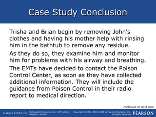 Prehospital Emergency Care, 10th
edition
Mistovich | Karren
Copyright © 2014, 2010, 2008 by Pearson Education, Inc.
All Rights Reserved
Case Study ConclusionCase Study Conclusion
Trisha and Brian begin by removing John's
clothes and having his mother help with rinsing
him in the bathtub to remove any residue.
As they do so, they examine him and monitor
him for problems with his airway and breathing.
The EMTs have decided to contact the Poison
Control Center, as soon as they have collected
additional information. They will include the
guidance from Poison Control in their radio
report to medical direction.
continued on next slide
 