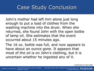 Prehospital Emergency Care, 10th
edition
Mistovich | Karren
Copyright © 2014, 2010, 2008 by Pearson Education, Inc.
All Rights Reserved
Case Study ConclusionCase Study Conclusion
John's mother had left him alone just long
enough to put a load of clothes from the
washing machine into the dryer. When she
returned, she found John with the open bottle
of lamp oil. She estimates that the event
occurred about 15 minutes ago.
The 16 oz. bottle was full, and now appears to
have about an ounce gone. It appears that
most of the oil is on John's clothing, but it is
uncertain whether he ingested any of it.
continued on next slide
 