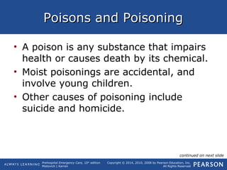 Prehospital Emergency Care, 10th
edition
Mistovich | Karren
Copyright © 2014, 2010, 2008 by Pearson Education, Inc.
All Rights Reserved
Poisons and PoisoningPoisons and Poisoning
• A poison is any substance that impairs
health or causes death by its chemical.
• Moist poisonings are accidental, and
involve young children.
• Other causes of poisoning include
suicide and homicide.
continued on next slide
 