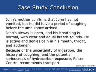 Prehospital Emergency Care, 10th
edition
Mistovich | Karren
Copyright © 2014, 2010, 2008 by Pearson Education, Inc.
All Rights Reserved
Case Study ConclusionCase Study Conclusion
John's mother confirms that John has not
vomited, but he did have a period of coughing
before the ambulance arrived.
John's airway is open, and his breathing is
normal, with clear and equal breath sounds. He
is active and denies pain in his mouth, throat,
and abdomen.
Because of the uncertainty of ingestion, the
history of coughing, and the potential
seriousness of hydrocarbon exposure, Poison
Control recommends transport.
continued on next slide
 