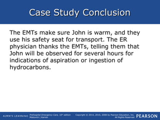 Prehospital Emergency Care, 10th
edition
Mistovich | Karren
Copyright © 2014, 2010, 2008 by Pearson Education, Inc.
All Rights Reserved
Case Study ConclusionCase Study Conclusion
The EMTs make sure John is warm, and they
use his safety seat for transport. The ER
physician thanks the EMTs, telling them that
John will be observed for several hours for
indications of aspiration or ingestion of
hydrocarbons.
 