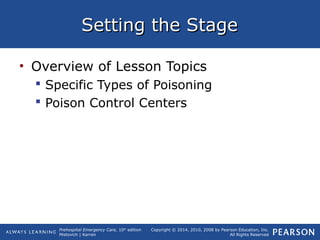 Prehospital Emergency Care, 10th
edition
Mistovich | Karren
Copyright © 2014, 2010, 2008 by Pearson Education, Inc.
All Rights Reserved
Setting the StageSetting the Stage
• Overview of Lesson Topics
 Specific Types of Poisoning
 Poison Control Centers
 