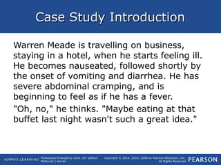 Prehospital Emergency Care, 10th
edition
Mistovich | Karren
Copyright © 2014, 2010, 2008 by Pearson Education, Inc.
All Rights Reserved
Case Study IntroductionCase Study Introduction
Warren Meade is travelling on business,
staying in a hotel, when he starts feeling ill.
He becomes nauseated, followed shortly by
the onset of vomiting and diarrhea. He has
severe abdominal cramping, and is
beginning to feel as if he has a fever.
"Oh, no," he thinks. "Maybe eating at that
buffet last night wasn't such a great idea."
 