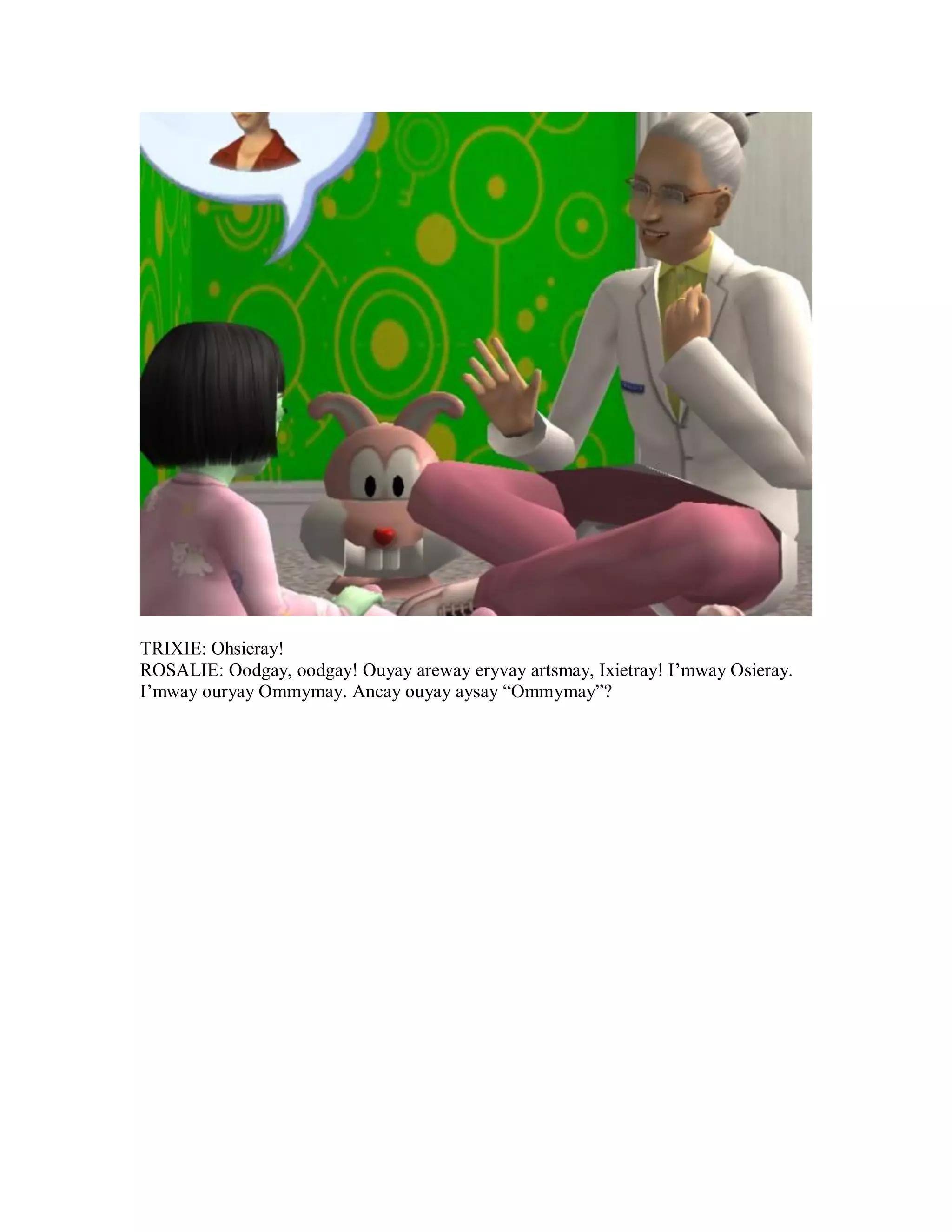 TRIXIE: Ohsieray!
ROSALIE: Oodgay, oodgay! Ouyay areway eryvay artsmay, Ixietray! I’mway Osieray.
I’mway ouryay Ommymay. Ancay ouyay aysay “Ommymay”?
 