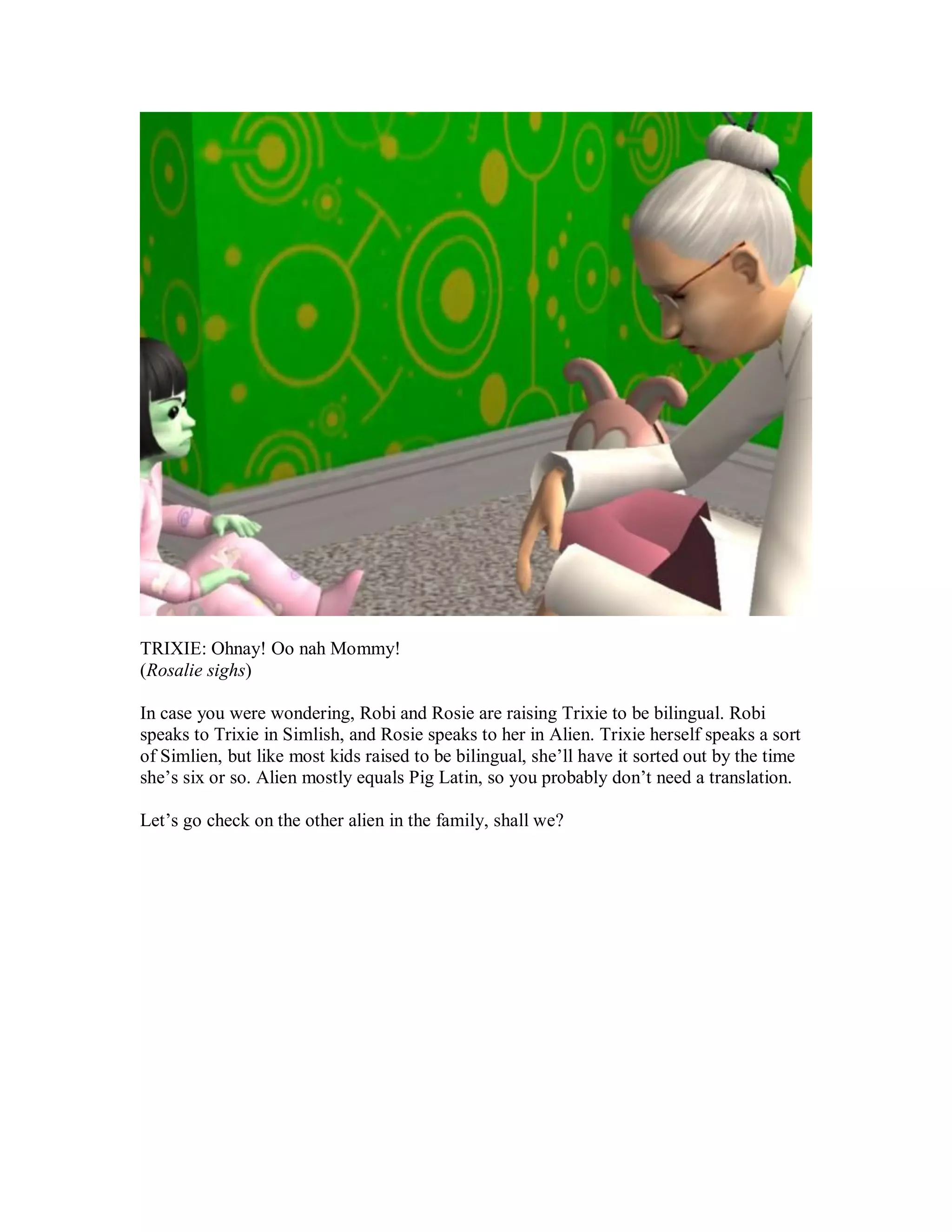 TRIXIE: Ohnay! Oo nah Mommy!
(Rosalie sighs)
In case you were wondering, Robi and Rosie are raising Trixie to be bilingual. Robi
speaks to Trixie in Simlish, and Rosie speaks to her in Alien. Trixie herself speaks a sort
of Simlien, but like most kids raised to be bilingual, she’ll have it sorted out by the time
she’s six or so. Alien mostly equals Pig Latin, so you probably don’t need a translation.
Let’s go check on the other alien in the family, shall we?
 