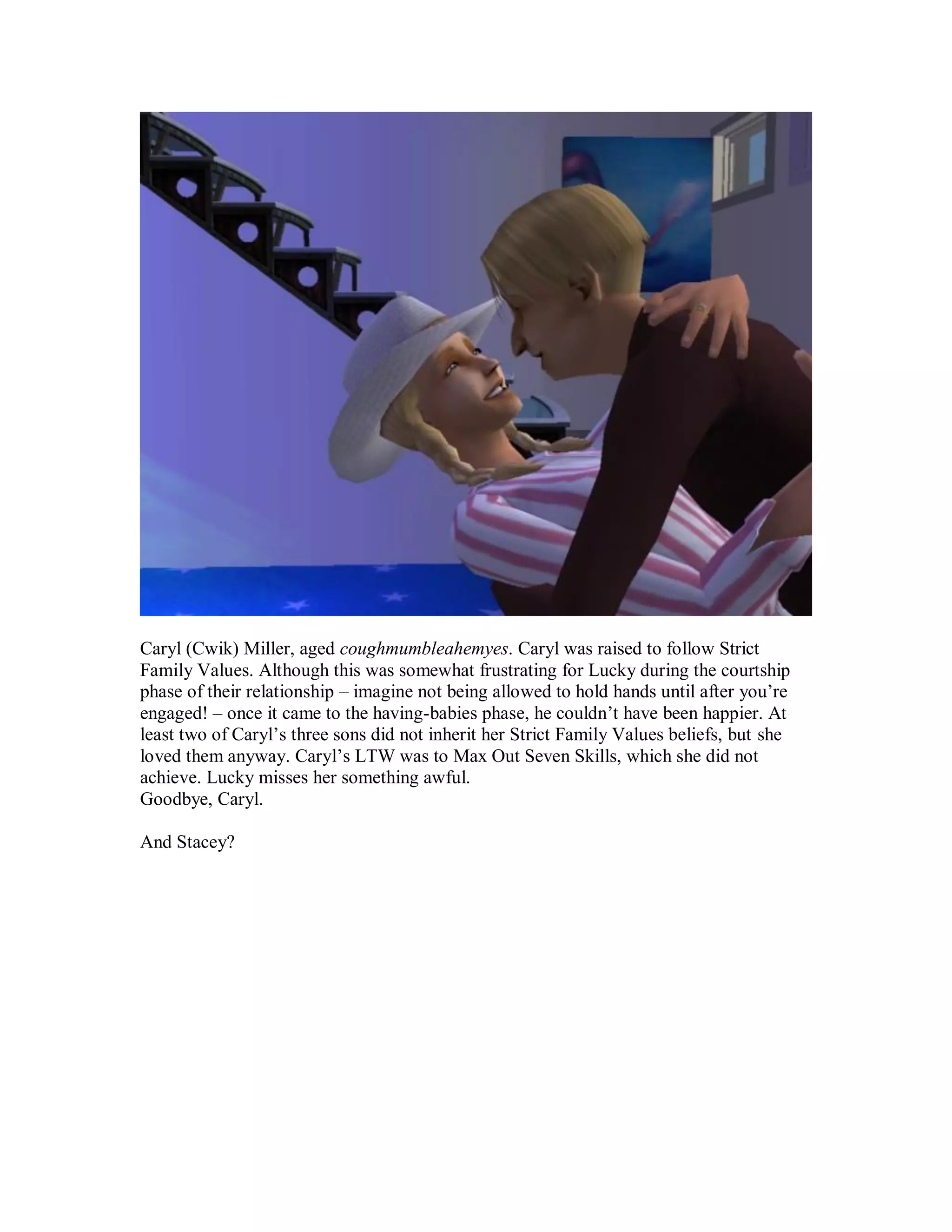 Caryl (Cwik) Miller, aged coughmumbleahemyes. Caryl was raised to follow Strict
Family Values. Although this was somewhat frustrating for Lucky during the courtship
phase of their relationship – imagine not being allowed to hold hands until after you’re
engaged! – once it came to the having-babies phase, he couldn’t have been happier. At
least two of Caryl’s three sons did not inherit her Strict Family Values beliefs, but she
loved them anyway. Caryl’s LTW was to Max Out Seven Skills, which she did not
achieve. Lucky misses her something awful.
Goodbye, Caryl.
And Stacey?
 