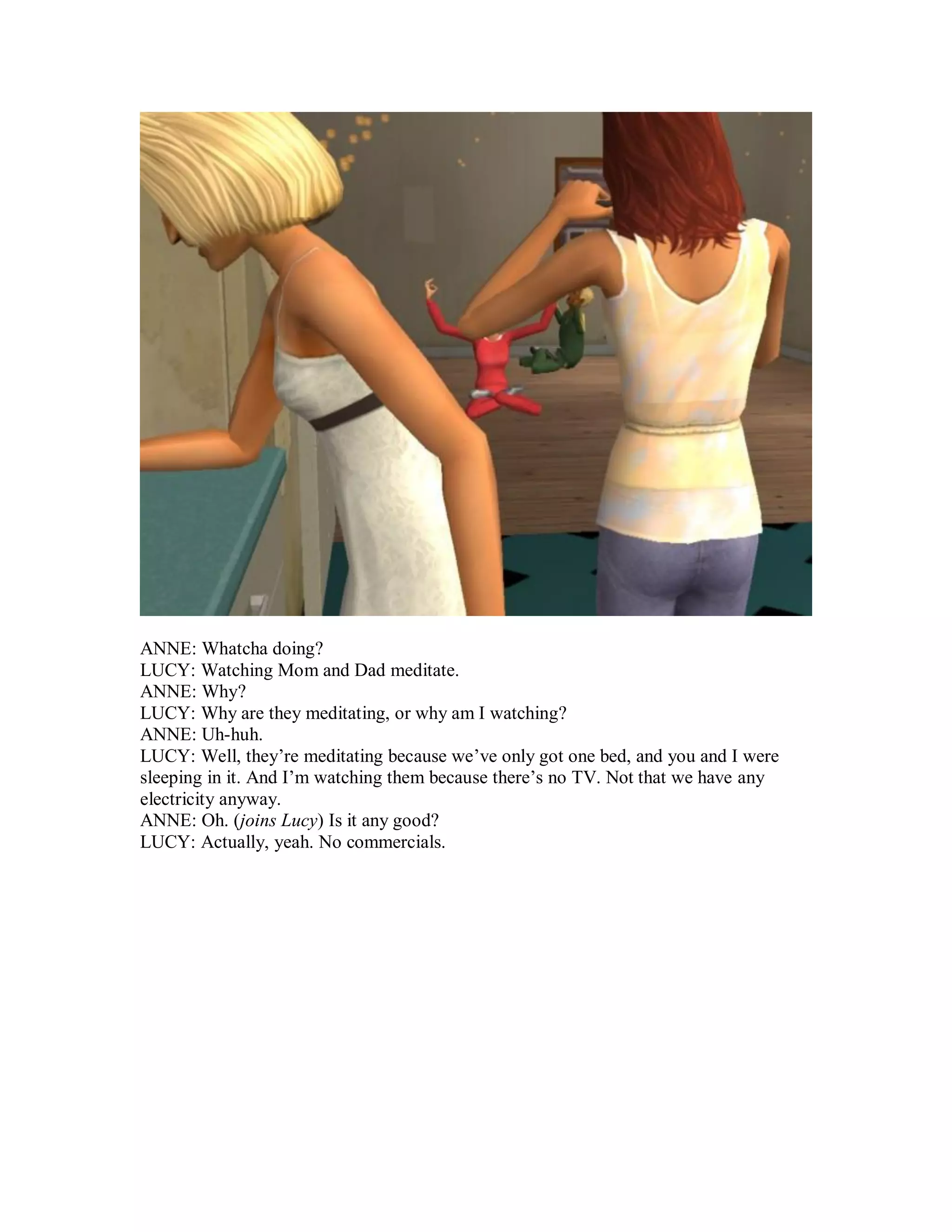 ANNE: Whatcha doing?
LUCY: Watching Mom and Dad meditate.
ANNE: Why?
LUCY: Why are they meditating, or why am I watching?
ANNE: Uh-huh.
LUCY: Well, they’re meditating because we’ve only got one bed, and you and I were
sleeping in it. And I’m watching them because there’s no TV. Not that we have any
electricity anyway.
ANNE: Oh. (joins Lucy) Is it any good?
LUCY: Actually, yeah. No commercials.
 