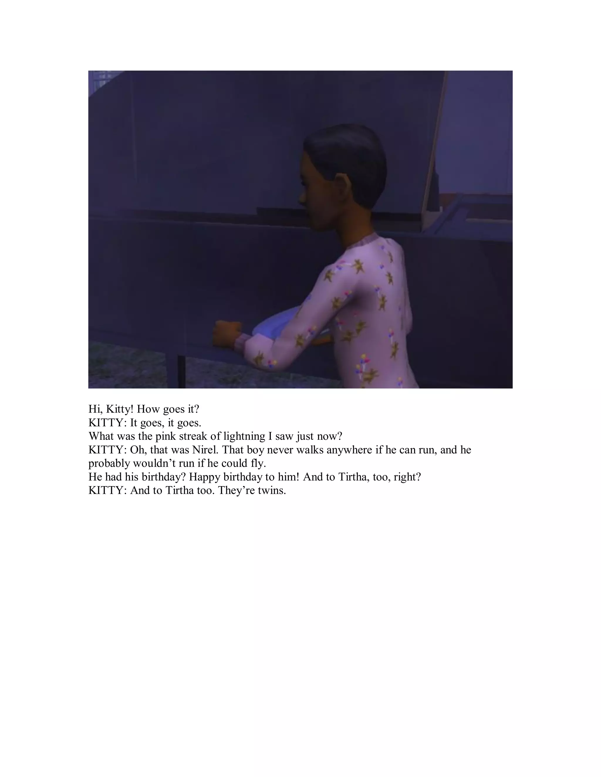 Hi, Kitty! How goes it?
KITTY: It goes, it goes.
What was the pink streak of lightning I saw just now?
KITTY: Oh, that was Nirel. That boy never walks anywhere if he can run, and he
probably wouldn’t run if he could fly.
He had his birthday? Happy birthday to him! And to Tirtha, too, right?
KITTY: And to Tirtha too. They’re twins.
 
