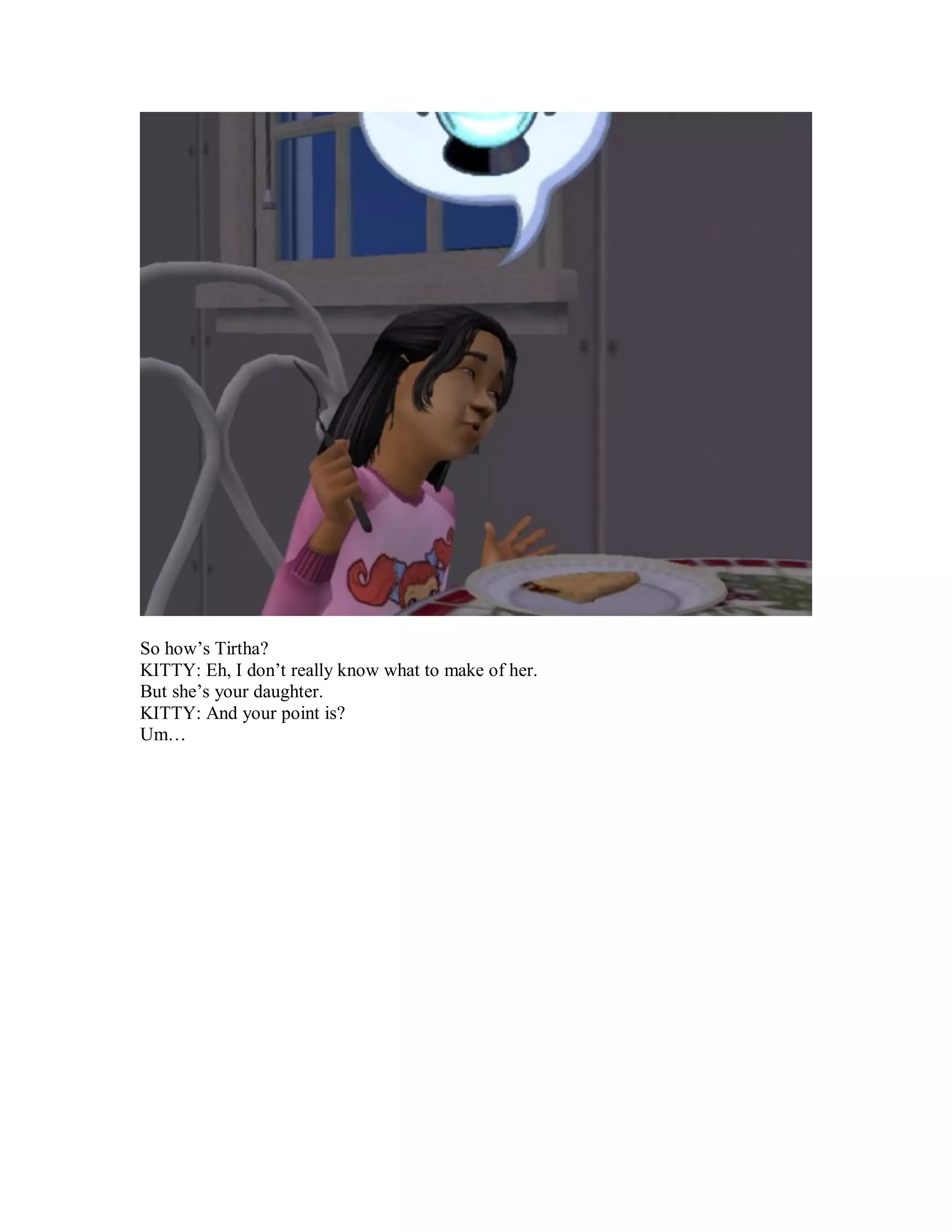 So how’s Tirtha?
KITTY: Eh, I don’t really know what to make of her.
But she’s your daughter.
KITTY: And your point is?
Um…
 